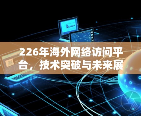 226年海外网络访问平台,技术突破与未来展望