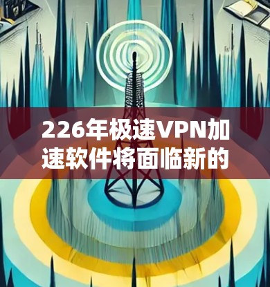226年极速VPN加速软件将面临新的技术发展和用户需求,可能包括以下特点和考虑因素