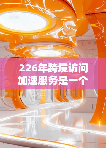 226年跨境访问加速服务是一个旨在通过技术手段提升数据传输效率和用户体验的领域，尤其关注不同国家或地区的用户在同一设备上访问多国网页的问题。以下是对该领域的总结和分析
