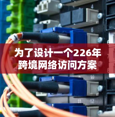 为了设计一个226年跨境网络访问方案，我们首先需要明确访问的目标和场景。以下是详细的方案设计
