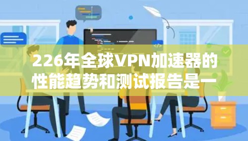 226年全球VPN加速器的性能趋势和测试报告是一个非常复杂的话题，因为技术发展和需求变化如此迅速。以下是一些可能的分析方向和趋势，以及一些可能的测试报告内容