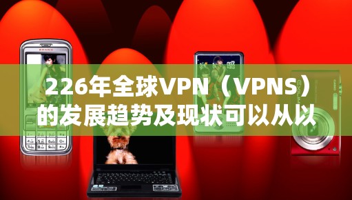 226年全球VPN（VPNS）的发展趋势及现状可以从以下几个方面进行分析