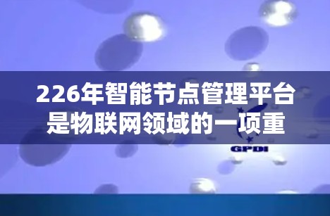 226年智能节点管理平台是物联网领域的一项重要技术，旨在提升智能节点的管理和效率。以下是对该平台的详细分析