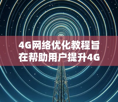 4G网络优化教程旨在帮助用户提升4G网络性能，提高数据传输效率和用户体验。以下是对教程内容的总结和优化建议