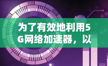 为了有效地利用5G网络加速器,以下是一个有条理的总结和建议 为了有效地利用5G网络加速器,以下是一个有条理的总结和建议