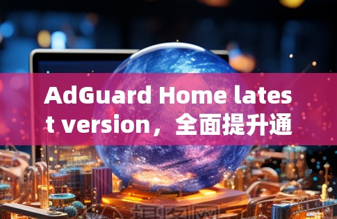 AdGuard Home latest version，全面提升通信安全与性能