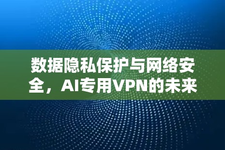 数据隐私保护与网络安全,AI专用VPN的未来 数据隐私保护与网络安全,AI专用VPN的未来