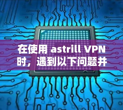 在使用 astrill VPN时,遇到以下问题并获取解决方案