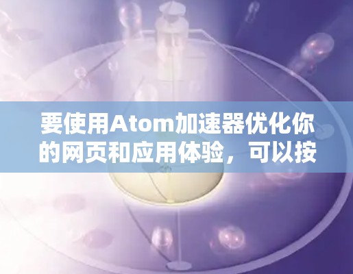 要使用Atom加速器优化你的网页和应用体验，可以按照以下步骤操作