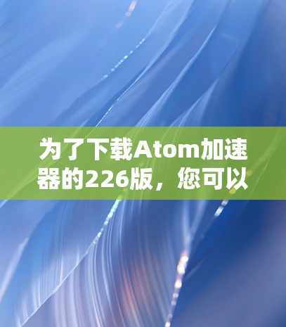 为了下载Atom加速器的226版,您可以按照以下步骤操作 为了下载Atom加速器的226版,您可以按照以下步骤操作