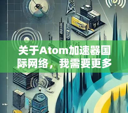 关于Atom加速器国际网络,我需要更多的信息来提供详细的回答。以下是一些可能的解释 关于Atom加速器国际网络,我需要更多的信息来提供详细的回答。以下是一些可能的解释