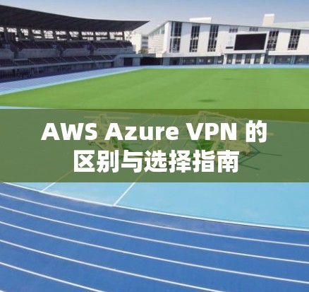 AWS Azure VPN 的区别与选择指南