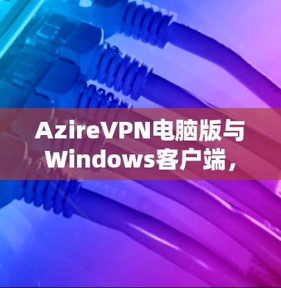 AzireVPN电脑版与Windows客户端,全面解决方案与高效性能