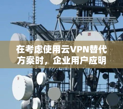 在考虑使用云VPN替代方案时，企业用户应明确其具体需求，以选择最适合的解决方案。以下是对不同方案的总结和建议