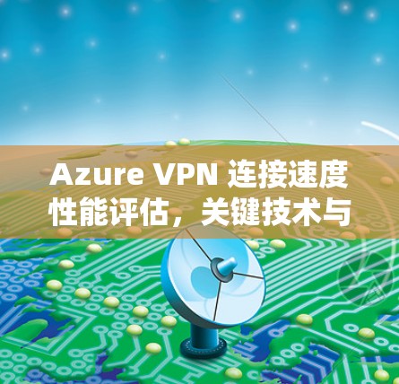 Azure VPN 连接速度性能评估,关键技术与测试方法
