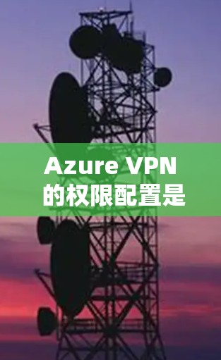 Azure VPN 的权限配置是确保用户安全和服务器访问的必要步骤。以下是对 Azure VPN权限配置的详细说明