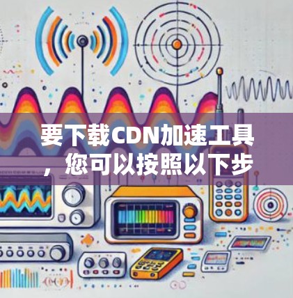 要下载CDN加速工具，您可以按照以下步骤进行操作