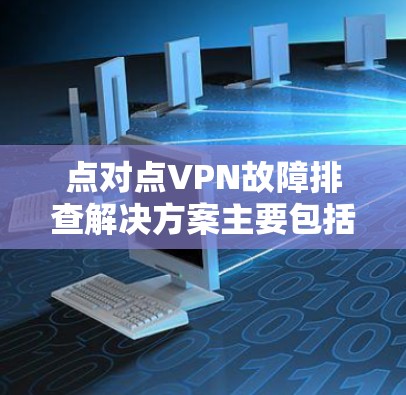 点对点VPN故障排查解决方案主要包括以下步骤