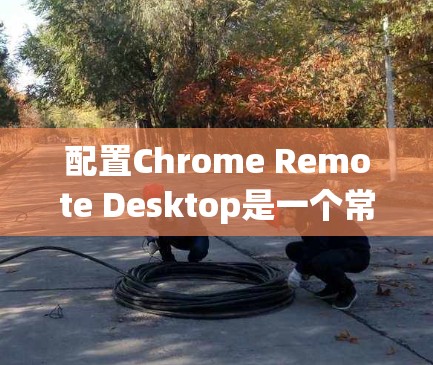 配置Chrome Remote Desktop是一个常见的操作，但有些用户可能对配置步骤不太熟悉，因此以下是一个详细的教程，帮助您顺利配置Chrome Remote Desktop