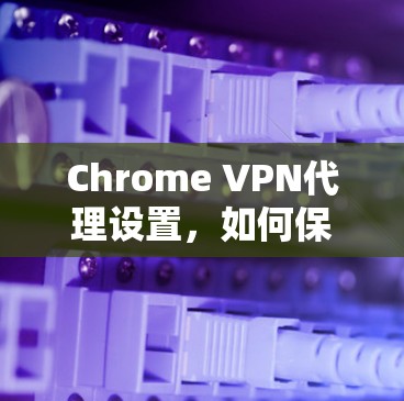 Chrome VPN代理设置，如何保护您的通信链路