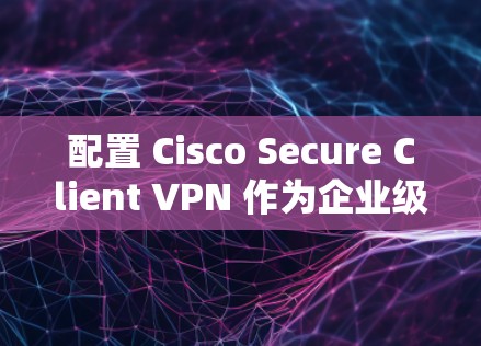 配置 Cisco Secure Client VPN 作为企业级VPN，可以为企业的内部网络提供安全和高效的访问控制。以下是一个详细的配置方案，涵盖企业级VPN的特点和常见配置步骤
