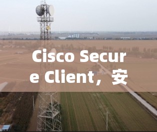 Cisco Secure Client，安全的威胁防御与网络保护解决方案