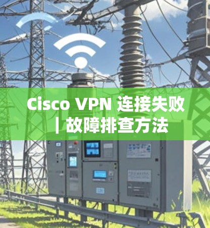 Cisco VPN 连接失败|故障排查方法 Cisco VPN 连接失败|故障排查方法