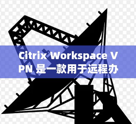 Citrix Workspace VPN 是一款用于远程办公的网络 VPN 工具，适用于企业用户通过云服务访问其他设备或网络。以下是详细介绍的下载和使用步骤