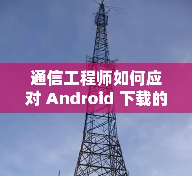 通信工程师如何应对 Android 下载的挑战 通信工程师如何应对 Android 下载的挑战