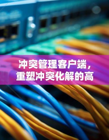 冲突管理客户端,重塑冲突化解的高效协作新范式