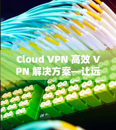 Cloud VPN 高效 VPN 解决方案—让远程连接更安全可靠