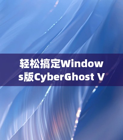 轻松搞定Windows版CyberGhost VPN，电脑安全防护解决方案