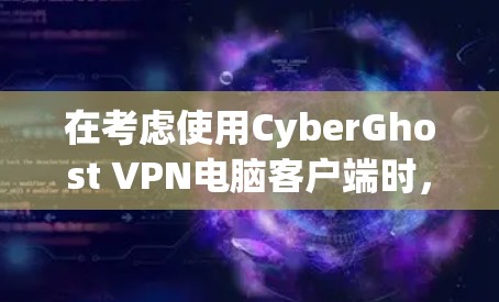 在考虑使用CyberGhost VPN电脑客户端时,以下几点是关键,帮助你做出明智的选择