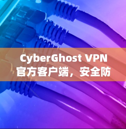 CyberGhost VPN官方客户端,安全防护与高效管理 CyberGhost VPN官方客户端,安全防护与高效管理