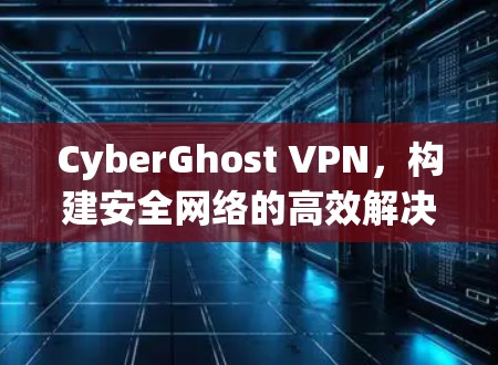 CyberGhost VPN,构建安全网络的高效解决方案 CyberGhost VPN,构建安全网络的高效解决方案