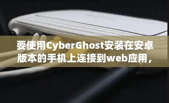 要使用CyberGhost安装在安卓版本的手机上连接到web应用，可以按照以下步骤进行