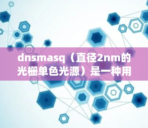 dnsmasq（直径2nm的光栅单色光源）是一种用于制造光学光栅的工具，广泛应用于显示、激光雷达、摄像头等设备。它通过高精度的光栅面，实现光栅面的分割和稳定运行
