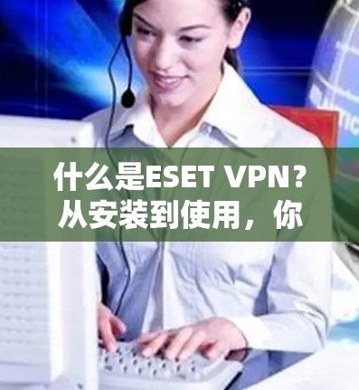 什么是ESET VPN？从安装到使用，你必须知道的VPN选择