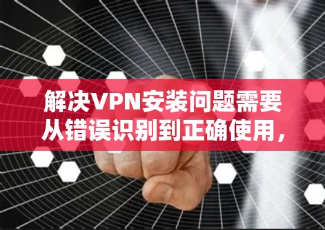 解决VPN安装问题需要从错误识别到正确使用，逐步排查和解决。以下是一些常见问题和解决方法