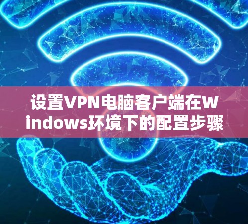 设置VPN电脑客户端在Windows环境下的配置步骤如下