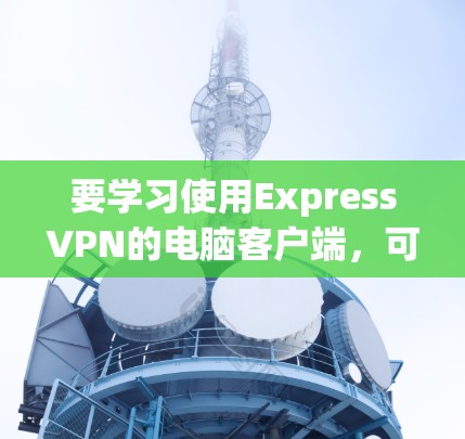 要学习使用ExpressVPN的电脑客户端，可以按照以下步骤进行
