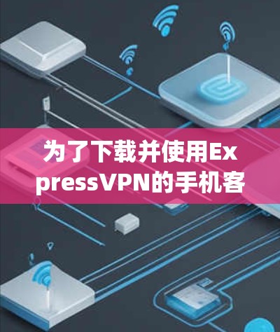 为了下载并使用ExpressVPN的手机客户端，您可以按照以下步骤操作