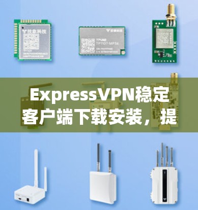 ExpressVPN稳定客户端下载安装，提升网络体验的高效选择