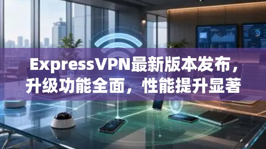 ExpressVPN最新版本发布，升级功能全面，性能提升显著，适合网络加密和云存储