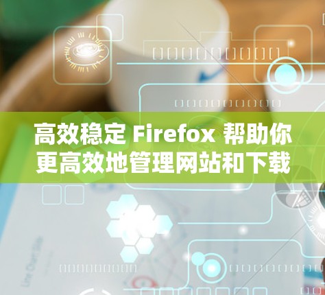 高效稳定 Firefox 帮助你更高效地管理网站和下载