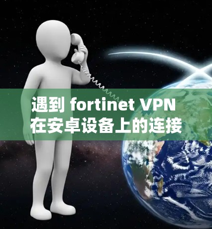 遇到 fortinet VPN 在安卓设备上的连接失败问题,可以按照以下步骤进行排查和解决