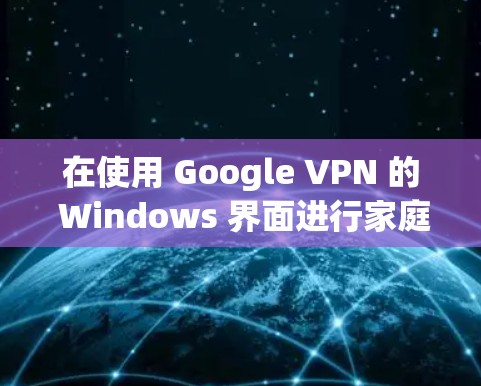 在使用 Google VPN 的 Windows 界面进行家庭地址访问时，可以按照以下步骤操作
