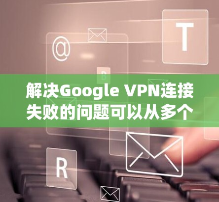 解决Google VPN连接失败的问题可以从多个角度入手，以下是一些具体的步骤和方法