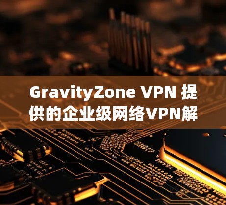 GravityZone VPN 提供的企业级网络VPN解决方案，适合企业级的网络管理需求。以下是关于企业配置GravityZone VPN 的详细方法