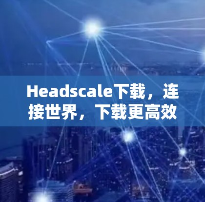 Headscale下载，连接世界，下载更高效